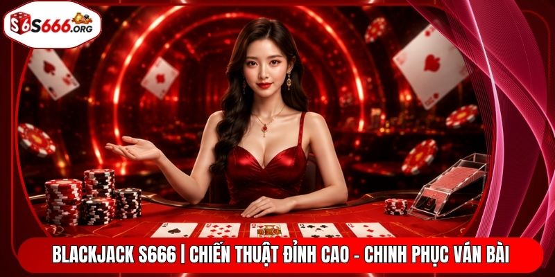 Blackjack S666 | Chiến Thuật Đỉnh Cao - Chinh Phục Ván Bài